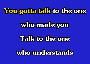 You gotta talk to the one

who made you

Talk to the one

who understands