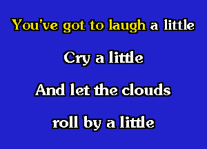 You've got to laugh a little
Cry a litlie
And let the clouds

roll by a litde