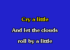 Cry a little
And let the clouds

roll by a little