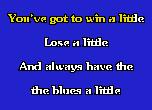 You've got to win a little
Lose a little
And always have the
the blues a little