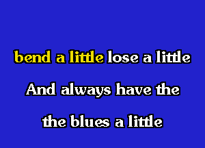 bend a little lose a little
And always have the
the blues a little