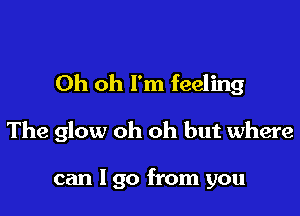 Oh oh I'm feeling

The glow oh oh but where

can I go from you