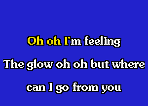 Oh oh I'm feeling

The glow oh oh but where

can I go from you