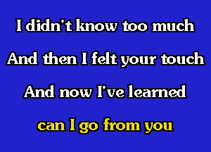 I didn't know too much
And then I felt your touch
And now I've learned

can I go from you