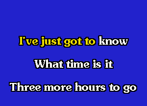 I've just got to know

What time is it

Three more hours to go