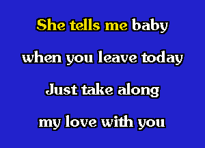 She tells me baby

when you leave today

Just take along

my love with you