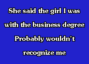 She said the girl I was
with the business degree
Probably wouldn't

recognize me