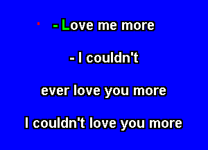 - Love me more
- I couldn't

ever love you more

I couldn't love you more