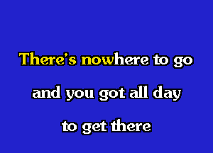 There's nowhere to go

and you got all day

to get there