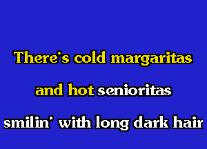 There's cold margaritas
and hot senioritas

smilin' with long dark hair