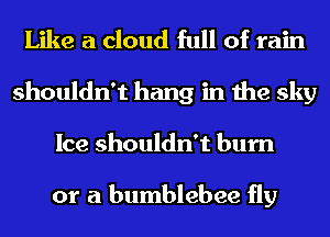 Like a cloud full of rain
shouldn't hang in the sky
Ice shouldn't burn

or a bumblebee fly