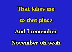 That takes me
to that place

And I remember

November oh yeah