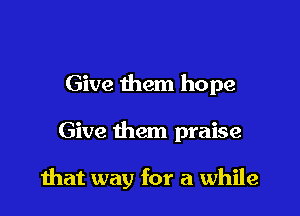 Give them hope

Give them praise

that way for a while