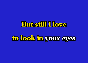 But still I love

to look in your eyes