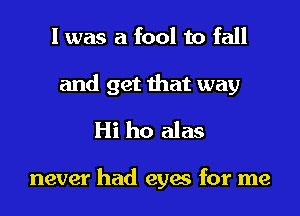 l was a fool to fall

and get that way
Hi ho alas

never had eyes for me