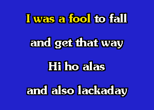 l was a fool to fall

and get that way
Hi ho alas

and also lackaday