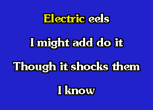 Electric eels

I might add do it

Though it shocks them

I lmow