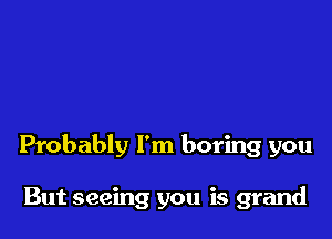 Probably I'm boring you

But seeing you is grand