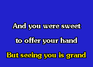 And you were sweet
to offer your hand

But seeing you is grand