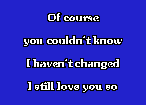 Of course

you couldn't know

I haven't changed

I still love you so