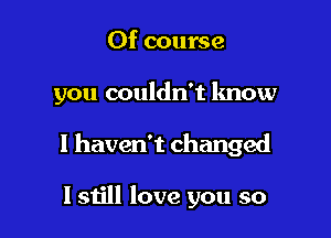 Of course

you couldn't know

I haven't changed

I still love you so