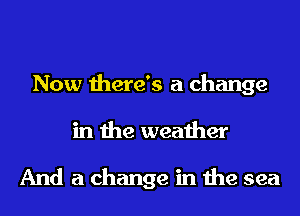 Now there's a change
in the weather

And a change in the sea