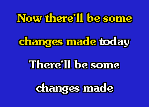 Now there'll be some
changes made today
There'll be some

changes made