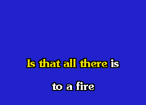 Is that all there is

to a fire