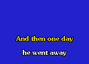 And then one day

he went away