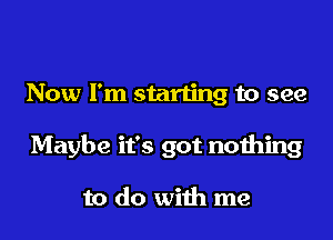 Now I'm starting to see

Maybe it's got nothing

to do with me