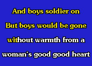 And boys soldier on
But boys would be gone
without warmth from a

woman's good good heart
