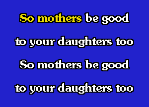 So mothers be good
to your daughters too
So mothers be good

to your daughters too