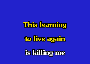 This learning

to live again

is killing me