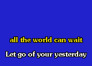 all the world can wait

Let go of your yesterday