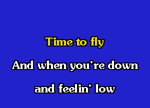 Time to fly

And when you're down

and feelin' low