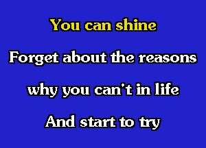 You can shine
Forget about the reasons
why you can't in life

And start to try