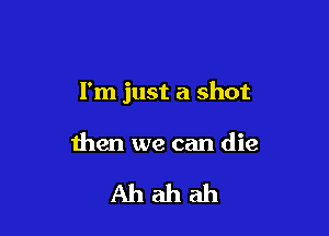 I'm just a shot

then we can die

Ahahah