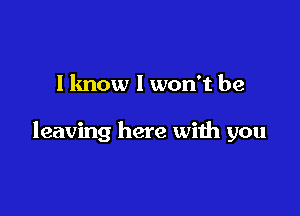 I know I won't be

leaving here with you