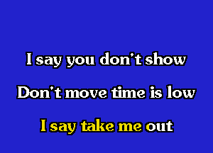 I say you don't show

Don't move time is low

Isay take me out