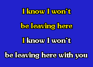 I know I won't
be leaving here
I know I won't

be leaving here with you