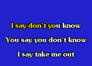 I say don't you know

You say you don't know

Isay take me out