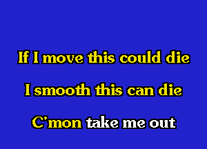 If I move this could die
I smooth this can die

C'mon take me out