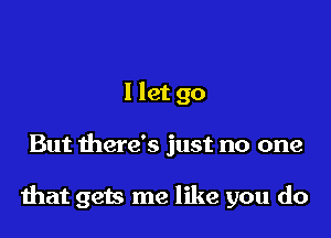 I let go

But there's just no one

that gets me like you do