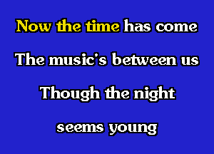 Now the time has come
The music's between us

Though the night

seems young