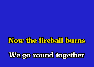 Now the fireball burns

We go round together
