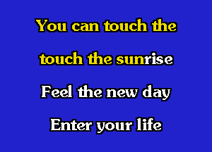 You can touch the

touch the sunrise

Feel the new day

Enter your life I