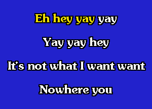 Eh hey gay gay
Yay gay hey
It's not what I want want

Nowhere you