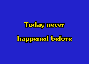 Today never

happened before