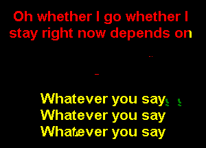 Oh whether I go whether I
stay right now depends on

Whatever you sayE 3
Whatever you say
Whatever you say