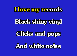 I love my records

Black shiny vinyl

Clicks and pops

And white noise